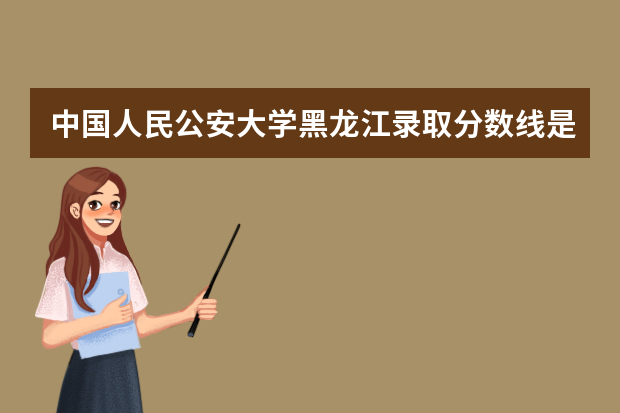 中国人民公安大学黑龙江录取分数线是多少 中国人民公安大学黑龙江招生人数多少